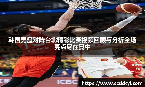 韩国男篮对阵台北精彩比赛视频回顾与分析全场亮点尽在其中